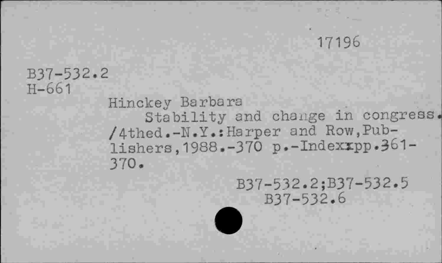 ﻿17196
B37-532.2
H-661
Hinckey Barbara
Stability and change in congress /4thed.-N.Y.:Harper and Row,Publishers ,1988.-370 p.-Indexxpp.36l-370.
B37-532.2;B37-532.5
B37-532.6